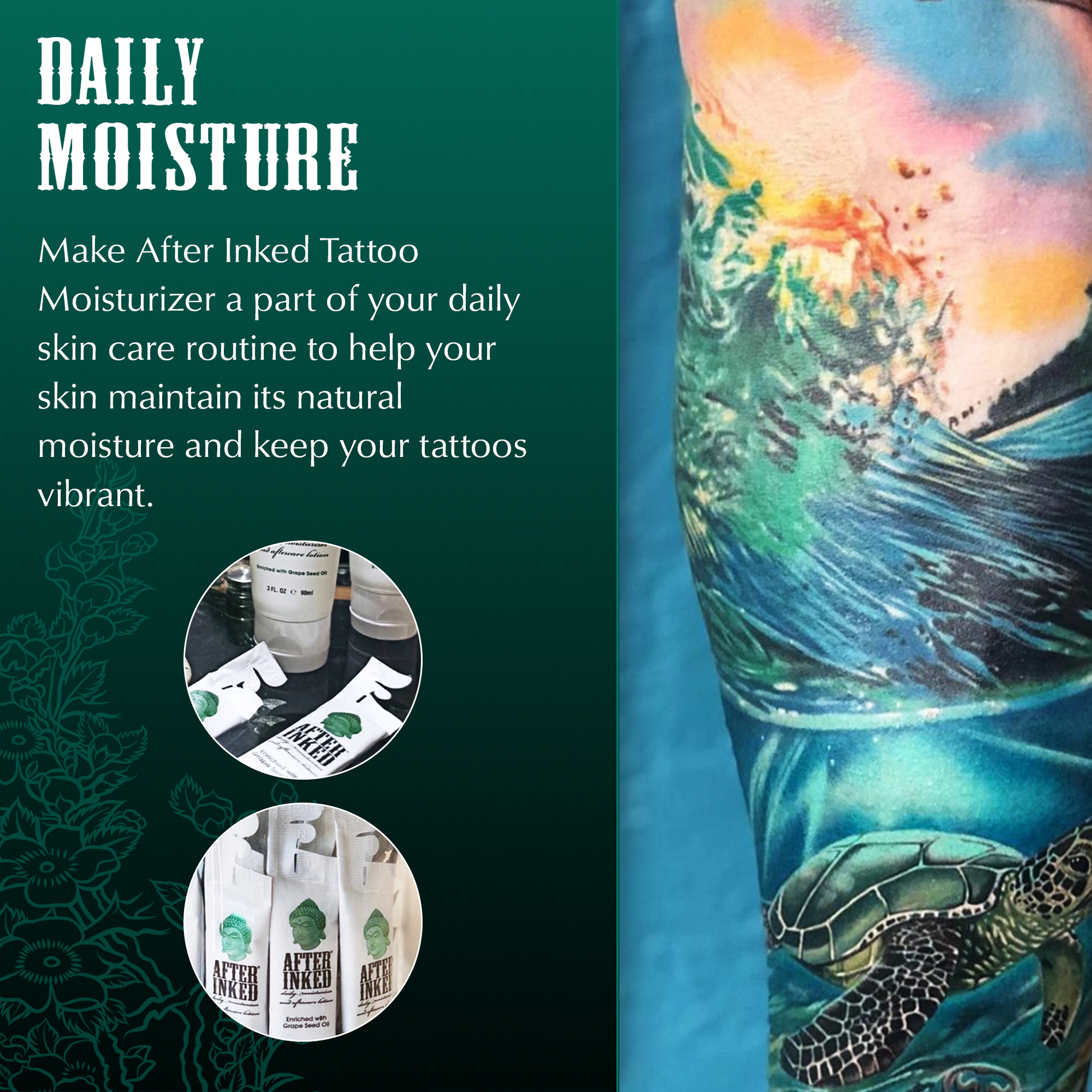 Daily moisture. Make After Inked a part of your daily skin care routine to help your skin maintain its natural moisture and keep your tattoos vibrant.